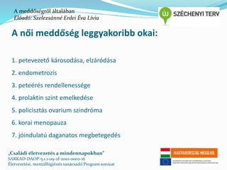 A meddőségről általában 
Előadó: Szelezsánné Erdei Éva Lívia 
A női meddőség leggyakoribb okai: 
1. petevezető károsodása, elzáródása 
2. endometrozis 
3. peteérés rendellenessége 
4. prolaktin szint emelkedése 
5. policisztás ovarium szindróma 
6. korai menopauza 
7. jóindulatú daganatos megbetegedés 
„Családi életvezetés a mindennapokban” 
SARKAD-DAOP-5.1.1-09-2f-2010-0002-16 
Életvezetési, mentálhigiénés tanácsadó Program sorozat 
 