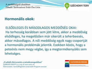 A meddőségről általában 
Előadó: Szelezsánné Erdei Éva Lívia 
Hormonális okok: 
ELSŐDLEGES ÉS MÁSODLAGOS MEDDŐSÉG OKAI: 
Ha terhesség korábban sem jött létre, akkor a meddőség 
elsődleges, ha megelőzően már sikerült a teherbeesés, 
akkor másodlagos. A női meddőség egyik nagy csoportját 
a hormonális problémák jelentik. Ezekben közös, hogy a 
peteérés nem megy végbe, így a megtermékenyülés sem 
lehetséges. 
„Családi életvezetés a mindennapokban” 
SARKAD-DAOP-5.1.1-09-2f-2010-0002-16 
Életvezetési, mentálhigiénés tanácsadó Program sorozat 
 