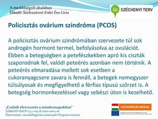 A meddőségről általában 
Előadó: Szelezsánné Erdei Éva Lívia 
Policisztás ovárium szindróma (PCOS) 
A policisztás ovárium szindrómában szervezete túl sok 
androgén hormont termel, befolyásolva az ovulációt. 
Ebben a betegségben a petefészkekben apró kis ciszták 
szaporodnak fel, valódi peteérés azonban nem történik. A 
peteérés elmaradása mellett sok esetben a 
cukoranyagcsere zavara is fennáll, a betegek nemegyszer 
túlsúlyosak és megfigyelhető a férfias típusú szőrzet is. A 
betegség hormonkezeléssel vagy sebészi úton is kezelhető. 
„Családi életvezetés a mindennapokban” 
SARKAD-DAOP-5.1.1-09-2f-2010-0002-16 
Életvezetési, mentálhigiénés tanácsadó Program sorozat 
 