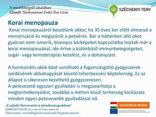 A meddőségről általában 
Előadó: Szelezsánné Erdei Éva Lívia 
Korai menopauza 
Korai menopauzáról beszélünk akkor, ha 35 éves kor előtt elmarad a 
menstruáció és megszűnik a peteérés. Bár a háttérben álló okot 
gyakran nem ismerik, bizonyos kórképeket kapcsolatba hoztak már a 
korai menopauzával, ide értve a különböző immunbetegségeket, 
sugár- vagy kemoterápiás kezelést, és a dohányzást. 
A hormonális okok közé sorolható a fogamzásgátló gyógyszerek 
szedésének abbahagyását követő teherbeesési képtelenség. Ez az 
állapot is sikeresen kezelhető gyógyszeresen. 
A petevezető egyszeri gyulladási is megzavarhatja a 
megtermékenyülést, továbbá a méhen kívüli terhesség kockázata 
minden egyes petevezeték gyulladással nő. 
„Családi életvezetés a mindennapokban” 
SARKAD-DAOP-5.1.1-09-2f-2010-0002-16 
Életvezetési, mentálhigiénés tanácsadó Program sorozat 
 