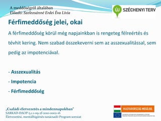 A meddőségről általában 
Előadó: Szelezsánné Erdei Éva Lívia 
Férfimeddőség jelei, okai 
A férfimeddőség körül még napjainkban is rengeteg félreértés és 
tévhit kering. Nem szabad összekeverni sem az asszexualitással, sem 
pedig az impotenciával. 
- Asszexualitás 
- Impotencia 
- Férfimeddőség 
„Családi életvezetés a mindennapokban” 
SARKAD-DAOP-5.1.1-09-2f-2010-0002-16 
Életvezetési, mentálhigiénés tanácsadó Program sorozat 
 