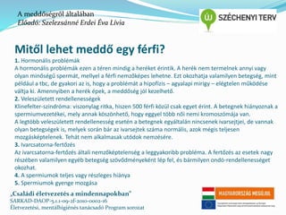 A meddőségről általában 
Előadó: Szelezsánné Erdei Éva Lívia 
Mitől lehet meddő egy férfi? 
1. Hormonális problémák 
A hormonális problémák ezen a téren mindig a heréket érintik. A herék nem termelnek annyi vagy 
olyan minőségű spermát, mellyel a férfi nemzőképes lehetne. Ezt okozhatja valamilyen betegség, mint 
például a tbc, de gyakori az is, hogy a problémát a hipofízis – agyalapi mirigy – elégtelen működése 
váltja ki. Amennyiben a herék épek, a meddőség jól kezelhető. 
2. Veleszületett rendellenességek 
Klinefelter-szindróma: viszonylag ritka, hiszen 500 férfi közül csak egyet érint. A betegnek hiányoznak a 
spermiumvezetékei, mely annak köszönhető, hogy eggyel több női nemi kromoszómája van. 
A legtöbb veleszületett rendellenesség esetén a betegnek egyáltalán nincsenek ivarsejtjei, de vannak 
olyan betegségek is, melyek során bár az ivarsejtek száma normális, azok mégis teljesen 
mozgásképtelenek. Tehát nem alkalmasak utódok nemzésére. 
3. Ivarcsatorna-fertőzés 
Az ivarcsatorna-fertőzés általi nemzőképtelenség a leggyakoribb probléma. A fertőzés az esetek nagy 
részében valamilyen egyéb betegség szövődményeként lép fel, és bármilyen ondó-rendellenességet 
okozhat. 
4. A spermiumok teljes vagy részleges hiánya 
5. Spermiumok gyenge mozgása 
„Családi életvezetés a mindennapokban” 
SARKAD-DAOP-5.1.1-09-2f-2010-0002-16 
Életvezetési, mentálhigiénés tanácsadó Program sorozat 
 