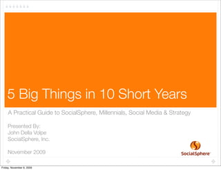 1




    5 Big Things in 10 Short Years
     A Practical Guide to SocialSphere, Millennials, Social Media & Strategy

    Presented By:
    John Della Volpe
    SocialSphere, Inc.

    November 2009

Friday, November 6, 2009
 