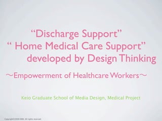 “Discharge Support”
  “ Home Medical Care Support”
      developed by Design Thinking
         Empowerment of Healthcare Workers

                  Keio Graduate School of Media Design, Medical Project



Copyright©2009 KMD. All rights reserved.
 