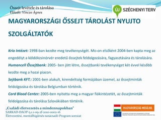 Őssejt levétele és tárolása 
Előadó: Vincze Ágnes 
MAGYARORSZÁGI ŐSSEJT TÁROLÁST NYÚJTÓ 
SZOLGÁLTATÓK 
Krio Intézet: 1998-ban kezdte meg tevékenységét. Mo-on elsőként 2004-ben kapta meg az 
engedélyt a köldökzsinórvér eredetű őssejtek feldolgozására, fagyasztására és tárolására. 
Humancell Őssejtbank: 2005- ben jött létre, őssejtbanki tevékenységet két évvel később 
kezdte meg a hazai piacon. 
Sejtbank KFT.: 2001-ben alakult, kirendeltség formájában üzemel, az őssejtminták 
feldolgozása és tárolása Belgiumban történik. 
Cord Blood Center: 2005-ben nyitotta meg a magyar fiókintézetét, az őssejtminták 
feldolgozása és tárolása Szlovákiában történik. 
„Családi életvezetés a mindennapokban” 
SARKAD-DAOP-5.1.1-09-2f-2010-0002-16 
Életvezetési, mentálhigiénés tanácsadó Program sorozat 
 