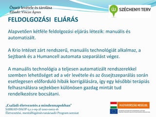 Őssejt levétele és tárolása 
Előadó: Vincze Ágnes 
FELDOLGOZÁSI ELJÁRÁS 
Alapvetően kétféle feldolgozási eljárás létezik: manuális és 
automatizált. 
A Krio Intézet zárt rendszerű, manuális technológiát alkalmaz, a 
Sejtbank és a Humancell automata szeparálást végez. 
A manuális technológia a teljesen automatizált rendszerekkel 
szemben lehetőséget ad a vér levétele és az őssejtszeparálás során 
esetlegesen előforduló hibák korrigálására, így egy későbbi terápiás 
felhasználásra sejtekben különösen gazdag mintát tud 
rendelkezésre bocsátani. 
„Családi életvezetés a mindennapokban” 
SARKAD-DAOP-5.1.1-09-2f-2010-0002-16 
Életvezetési, mentálhigiénés tanácsadó Program sorozat 
 