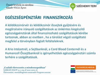 Őssejt levétele és tárolása 
Előadó: Vincze Ágnes 
EGÉSZSÉGPÉNZTÁRI FINANSZÍROZÁS 
A köldökzsinórvér és köldökzsinór őssejtek gyűjtésére és 
megőrzésére irányuló szolgáltatások az önkéntes kiegészítő 
egészségpénztárak által finanszírozható szolgáltatások körébe 
tartoznak, abban az esetben , ha a tárolást végző szolgáltató 
megfelel a törvényben foglalt feltételeknek. 
A Krio Intézetnél, a Sejtbanknál, a Cord Blood Centernél és a 
Humancell Őssejtbanknál is igényelhetőek egészségpénztári számla 
terhére a szolgáltatások. 
„Családi életvezetés a mindennapokban” 
SARKAD-DAOP-5.1.1-09-2f-2010-0002-16 
Életvezetési, mentálhigiénés tanácsadó Program sorozat 
 