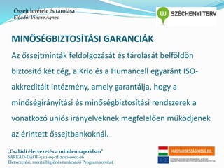 Őssejt levétele és tárolása 
Előadó: Vincze Ágnes 
MINŐSÉGBIZTOSÍTÁSI GARANCIÁK 
Az őssejtminták feldolgozását és tárolását belföldön 
biztosító két cég, a Krio és a Humancell egyaránt ISO-akkreditált 
intézmény, amely garantálja, hogy a 
minőségirányítási és minőségbiztosítási rendszerek a 
vonatkozó uniós irányelveknek megfelelően működjenek 
az érintett őssejtbankoknál. 
„Családi életvezetés a mindennapokban” 
SARKAD-DAOP-5.1.1-09-2f-2010-0002-16 
Életvezetési, mentálhigiénés tanácsadó Program sorozat 
 