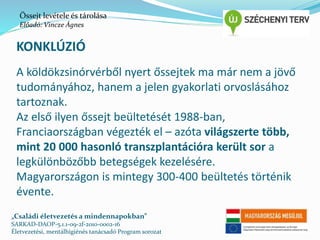 Őssejt levétele és tárolása 
Előadó: Vincze Ágnes 
KONKLÚZIÓ 
A köldökzsinórvérből nyert őssejtek ma már nem a jövő 
tudományához, hanem a jelen gyakorlati orvoslásához 
tartoznak. 
Az első ilyen őssejt beültetését 1988-ban, 
Franciaországban végezték el – azóta világszerte több, 
mint 20 000 hasonló transzplantációra került sor a 
legkülönbözőbb betegségek kezelésére. 
Magyarországon is mintegy 300-400 beültetés történik 
évente. 
„Családi életvezetés a mindennapokban” 
SARKAD-DAOP-5.1.1-09-2f-2010-0002-16 
Életvezetési, mentálhigiénés tanácsadó Program sorozat 
 