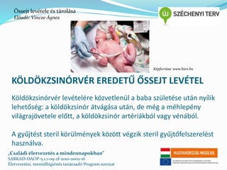 Őssejt levétele és tárolása 
Előadó: Vincze Ágnes 
Képforrása: www.bien.hu 
KÖLDÖKZSINÓRVÉR EREDETŰ ŐSSEJT LEVÉTEL 
Köldökzsinórvér levételére közvetlenül a baba születése után nyílik 
lehetőség: a köldökzsinór átvágása után, de még a méhlepény 
világrajövetele előtt, a köldökzsinór artériákból vagy vénából. 
A gyűjtést steril körülmények között végzik steril gyűjtőfelszerelést 
használva. 
„Családi életvezetés a mindennapokban” 
SARKAD-DAOP-5.1.1-09-2f-2010-0002-16 
Életvezetési, mentálhigiénés tanácsadó Program sorozat 
 