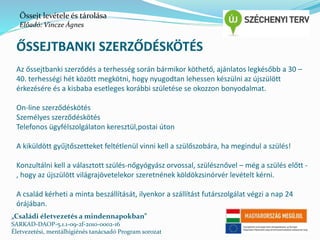 Őssejt levétele és tárolása 
Előadó: Vincze Ágnes 
ŐSSEJTBANKI SZERZŐDÉSKÖTÉS 
Az őssejtbanki szerződés a terhesség során bármikor köthető, ajánlatos legkésőbb a 30 – 
40. terhességi hét között megkötni, hogy nyugodtan lehessen készülni az újszülött 
érkezésére és a kisbaba esetleges korábbi születése se okozzon bonyodalmat. 
On-line szerződéskötés 
Személyes szerződéskötés 
Telefonos ügyfélszolgálaton keresztül,postai úton 
A kiküldött gyűjtőszetteket feltétlenül vinni kell a szülőszobára, ha megindul a szülés! 
Konzultálni kell a választott szülés-nőgyógyász orvossal, szülésznővel – még a szülés előtt - 
, hogy az újszülött világrajövetelekor szeretnének köldökzsinórvér levételt kérni. 
A család kérheti a minta beszállítását, ilyenkor a szállítást futárszolgálat végzi a nap 24 
órájában. 
„Családi életvezetés a mindennapokban” 
SARKAD-DAOP-5.1.1-09-2f-2010-0002-16 
Életvezetési, mentálhigiénés tanácsadó Program sorozat 
 