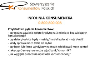 INFOLINIA KONSUMENCKA
                     0 800 800 008
Przykładowe pytania konsumentów:
- czy można zawiesid spłatę kredytu na 3 miesiące bez większych
konsekwencji?
- czy dzieci/rodzice będą musiały/musieli spłacad moje długi?
- kiedy sprawa może trafid do sądu?
- czy bank lub firma windykacyjna może zablokowad moje konto?
- jaką częśd emerytury może zająd bank/komornik?
- jak wygląda procedura upadłości konsumenckiej?
 