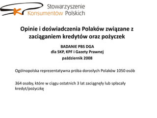 Opinie i doświadczenia Polaków związane z
      zaciąganiem kredytów oraz pożyczek
                         BADANIE PBS DGA
                    dla SKP, KPF i Gazety Prawnej
                          październik 2008

Ogólnopolska reprezentatywna próba dorosłych Polaków 1050 osób

364 osoby, które w ciągu ostatnich 3 lat zaciągnęły lub spłacały
kredyt/pożyczkę
 
