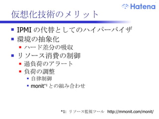 仮想化技術のメリット IPMI の代替としてのハイパーバイザ 環境の抽象化 ハード差分の吸収 準仮想化 (ParaVirtualization) を使用 vs  完全仮想化 (FullVirtualization) リソース消費の制御 過負荷のアラート 負荷の調整 monit *1 との組み合わせ *1:  リソース監視ツール  http://mmonit.com/monit/ 