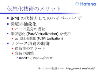 仮想化サーバの構築ポリシー ハードウェアリソースの利用率の向上 空いているリソースを主に利用する DomU を投入 CPU が空いている -> ウェブサーバ IO が空いている ->  DB サーバ メモリが空いている -> キャッシュサーバ 同居を避ける組み合わせ 同じ傾向、かつ、負荷の高い用途同士 別サーバのウェブサーバ同士など .. 中央ストレージは使用しない 