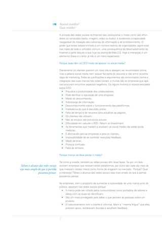 Social media?
                                      Que medo!

                                      A entrada das redes sociais na Internet veio revolucionar o modo como são difun-
                                      didos os conteúdos (texto, imagem, vídeo ou áudio), e evidenciou a capacidade
                                      inesgotável de inovação das indústrias de informação e de entretenimento. O
                                      poder que antes estava limitado a um número restrito de organizações, agora está
                                      nas mãos de todo o utilizador comum, uma consequência do desenvolvimento da
                                      Internet e parte daquilo a que hoje se chama de Web 2.0. Hoje a interacção é um
                                      elemento chave e o leitor já não é um mero espectador.

                                      Porque razão têm os CEO medo de apostar no social media?

                                      Diariamente os clientes querem um novo site e desejam ser encontrados online,
                                      mas a palavra social media nem sequer faz parte do discurso e não entra na estra-
                                      tégia de marketing. Todas as justificações e argumentos são encontrados contra a
                                      integração das suas marcas nas redes sociais, e muitas são as empresas que ape-
                                      nas procuram encontrar aspectos negativos. Eis alguns motivos e receios evocados
                                      pelos CEO:
                                         • Prejudica a produtividade dos colaboradores;
                                         • Pode danificar a reputação de uma empresa;
                                         • Medo do desconhecido;
                                         • Sobrecarga de informação;
                                         • Desconhecimento sobre o funcionamento das plataformas;
                                         • Irrelevância do que é discutido online;
                                         • Falta de tempo e de recursos para actualizar as páginas;
                                         • Os clientes não utilizam;
                                         • Não se encaixa nas estruturas actuais;
                                         • Dificuldade em calcular o ROI - Return on Investment;
                                         • As ferramentas que medem e analisam os social media não estão ainda
                                            maduras;
                                         • É aborrecido para as empresas e para os clientes;
                                         • Impossibilidade de se controlar reacções/ feedback;
                                         • Medo de errar;
                                         • Provoca confusão;
                                         • Falta de dinheiro.

                                      Porque motivo se deve perder o medo?

                                      Tal como a moeda, também as redes sociais têm duas faces. Se por um lado
 Talvez o alcance das redes sociais   existem empresas que receiam estas plataformas, por outro são cada vez mais as
seja mais amplo do que à partida      que investem nestes meios como forma de vingarem no mercado. Porquê? Qual
                 possamos pensar.     o interesse? Talvez o alcance das redes sociais seja mais amplo do que à partida
                                      possamos pensar.

                                      As empresas, com o propósito de aumentar a notoriedade de uma marca junto do
                                      público, apostam nas redes sociais porque:
                                        • A marca pode ser notada pelos consumidores como portadora de valores e
                                            ideias com os quais se identificam;
                                        • São um meio privilegiado para saber o que pensam as pessoas sobre um
                                            produto;
                                        • O relacionamento com o cliente é informal, falam a “mesma língua” que eles,
                                            prestam apoio, esclarecem dúvidas e recolhem feedback;



                                      2
 