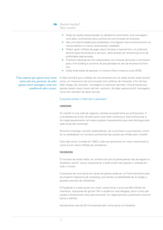 Social media?
                                      Que medo!

                                          •   Todas as acções desenvolvidas na plataforma transmitem uma mensagem,
                                              uma ideia, contribuindo para a política de comunicação da empresa;
                                          •   São uma oportunidade para estabelecer uma ligação mais emocional entre os
                                              consumidores e a marca, favorecendo a lealdade;
                                          •   Podem gerar milhões de page views mensais e representam um potencial
                                              de promoção de produtos e serviços, tanto através de networking como de
                                              publicidade segmentada;
                                          •   Prolificam dezenas de links relacionados nos motores de busca e contribuem
                                              para o link building e aumento de popularidade do site da empresa na Inter-
                                              net;
                                          •   Estão onde estão as pessoas, e mostram-lhes a marca a custo ZERO.

Uma empresa que aposte nestes novos   A ideia central é que a relação de uma empresa com as redes sociais pode ocorrer
  meios não tem, portanto, de saber   como um mecanismo de comunicação com públicos de interesse, a fim de lhes
 apenas emitir mensagens como tem     fazer chegar, por exemplo, mensagens ou absorver opiniões. Uma empresa que
          também de saber escutar.    aposte nestes novos meios não tem, portanto, de saber apenas emitir mensagens
                                      como tem também de saber escutar.

                                      É possível perder o medo sem o perceber?

                                      LINKEDIN

                                      O LinkedIn é uma rede de negócios utilizada principalmente por profissionais. É
                                      uma plataforma muito útil para quem quer fazer contactos a nível profissional, e
                                      foi criada exactamente com esse propósito (característica que mais distingue esta
                                      rede social das restantes).

                                      Encontrar emprego, recrutar colaboradores, dar a conhecer a sua empresa, cimen-
                                      tar ou estabelecer um contacto profissional são acções permitidas pelo LinkedIn.

                                      Esta rede social, fundada em 2003, é das que apresenta um maior crescimento e
                                      conta já com vários milhões de utilizadores.

                                      FACEBOOK

                                      O conceito de social media, ao contrário do que se possa pensar não se esgota no
                                      Facebook, porém, esta é, actualmente, a rede social mais popular e utilizada em
                                      todo o mundo.

                                      A presença de uma marca em canais do género pode ser um forte contributo para
                                      se atingirem objectivos de marketing, pois existe a probabilidade de se chegar a
                                      grandes volumes de utilizadores.

                                      O Facebook é a rede social com maior crescimento e acumula 300 milhões de
                                      membros, impossível de ignorar! Tem a audiência mais alargada, assim como apli-
                                      cações e ferramentas úteis para promover um negócio/marca a potenciais consumi-
                                      dores e clientes.

                                      Actualmente mais de 20 mil empresas têm conta activa no Facebook.




                                      3
 