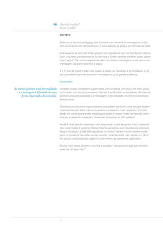 Social media?
                                          Que medo!

                                          TWITTER

                                          Rede social de micro-blogging, que funciona num sistema de mensagens curtas,
                                          com um máximo de 140 caracteres. É uma espécie de blogue em formato de SMS.

                                          Grande parte da fama do Twitter provém da importância que lhe deu Barack Obama.
                                          Com uma forte componente de networking o Twitter permite escolher quem quere-
                                          mos “seguir” Os nossos seguidores vêem as nossas mensagens, e nós vemos as
                                                      .
                                          mensagens de quem estamos a seguir.

                                          É o 3º site de social media mais usado, a seguir ao Facebook e ao MySpace, e um
                                          dos que melhor permite transmitir mensagens a uma grande audiência.

                                          Conclusões

As marcas ganham uma personalidade        As redes sociais concedem a quem gere uma empresa uma voz e um meio de co-
    e a mensagem é difundida de uma       municarem com os seus parceiros, clientes e potenciais consumidores. As marcas
       forma relacional e descontraída.   ganham uma personalidade e a mensagem é difundida de uma forma relacional e
                                          descontraída.

                                          O tempo e os recursos organizacionais que podem consumir, uma vez que exigem
                                          uma manutenção diária, são considerados os aspectos mais negativos. Contudo,
                                          tendo em conta que grandes empresas já estão a investir neste formato de comu-
                                          nicação a pergunta impõe-se: Compensa ultrapassar as dificuldades?

                                          Ainda é cedo para se responder, com segurança, a esta pergunta, mas o potencial
                                          dos social media é evidente. Barack Obama aproveitou sem dúvida este potencial.
                                          Qual o resultado? 2,589,559 seguidores no Twitter. Também a Ford obteve vanta-
                                          gens da presença nas redes sociais quando, recentemente, sem gastar um cênti-
                                          mo obteve uma projecção superior a seis meses de campanha publicitária.

                                          Muitos mais casos existem, mas fica a questão “não existe ali algo que também
                                          pode ser útil para nós?”




                                          4
 