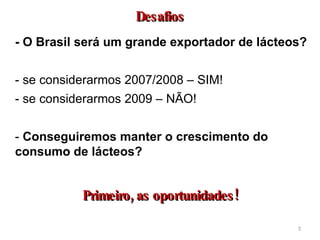 - O Brasil será um grande exportador de lácteos? - se considerarmos 2007/2008 – SIM! - se considerarmos 2009 – NÃO! -  Conseguiremos manter o crescimento do consumo de lácteos?  Desafios Primeiro, as oportunidades! 