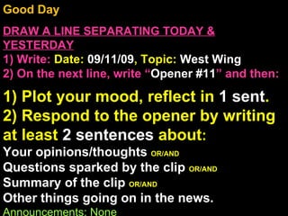 Good Day  DRAW A LINE SEPARATING TODAY & YESTERDAY 1) Write:   Date:  09/11/09 , Topic:  West Wing  2) On the next line, write “ Opener #11 ” and then:  1) Plot your mood, reflect in  1 sent . 2) Respond to the opener by writing at least  2 sentences  about : Your opinions/thoughts  OR/AND Questions sparked by the clip  OR/AND Summary of the clip  OR/AND Other things going on in the news. Announcements: None Intro Music: Untitled 