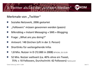 3. Twitter als Teil der „sozialen Medien“

Merkmale von „Twitter“
        Soziales Netzwerk, 2006 gestartet

        „Followers“ müssen gewonnen werden (passiv)

        Mikroblog = Instant Messaging + SMS + Blogging

        Frage: „What are you doing?“

        Antwort: 140 Zeichen (oft in der 3. Person)

        Shortlinks für weitergehende Infos

        1,8 Mio. Nutzer in D (72.000 in 2008) BITKOM, 28.10.09

        52 Mio. Nutzer weltweit (ca. 40% ohne ein Tweet,
         75% < 10 Followers, Durchschnitt: 42 Followers) Techcrunch
Twitter Einführung | © 09.11.2009                                     Seite 13
 