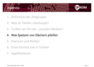 Agenda

1. Definition der Zielgruppe

2. Was ist Twitter überhaupt?

3. Twitter als Teil der „sozialen Medien“

4. Was Spatzen von Dächern pfeifen

5. Chancen und Risiken

6. Erste Schritte live in Twitter

7. Applikationen


Twitter Einführung | © 09.11.2009           Seite 14
 