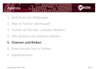 Agenda

1. Definition der Zielgruppe

2. Was ist Twitter überhaupt?

3. Twitter als Teil der „sozialen Medien“

4. Was Spatzen von Dächern pfeifen

5. Chancen und Risiken

6. Erste Schritte live in Twitter

7. Applikationen


Twitter Einführung | © 09.11.2009           Seite 19
 