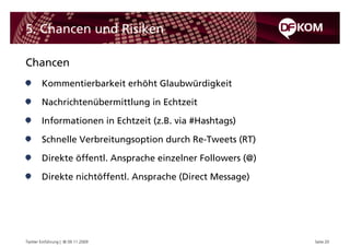 5. Chancen und Risiken

Chancen
        Kommentierbarkeit erhöht Glaubwürdigkeit

        Nachrichtenübermittlung in Echtzeit

        Informationen in Echtzeit (z.B. via #Hashtags)

        Schnelle Verbreitungsoption durch Re-Tweets (RT)

        Direkte öffentl. Ansprache einzelner Followers (@)

        Direkte nichtöffentl. Ansprache (Direct Message)




Twitter Einführung | © 09.11.2009                            Seite 20
 