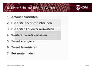 6. Erste Schritte live in Twitter

1. Account einrichten

2. Die erste Nachricht schreiben

3. Die ersten Follower auswählen

4. Weitere Tweets verfassen

5. Tweet korrigieren

6. Tweet favorisieren

7. Bekannte finden


Twitter Einführung | © 09.11.2009   Seite 25
 