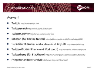 7. Applikationen

Auswahl
        Twitpic http://www.twitpic.com

        Twittersearch http://www.search.twitter.com

        TwitterCounter http://www.twittercounter.com

        Echofon (für Firefox-Nutzer) https://addons.mozilla.org/de/firefox/addon/5081

        twhirl (für IE-Nutzer und andere) inkl. tinyURL http://www.twhirl.org/

        Twitterrific (für iPhone und iPod touch) http://twitterrific.softonic.de/iphone

        Twitterberry (für Blackberry) http://www.orangatame.com/products/twitterberry/

        Fring (für andere Handys) http://www.fring.com/download/

Twitter Einführung | © 09.11.2009                                                         Seite 27
 