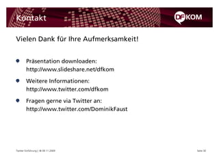 Kontakt

Vielen Dank für Ihre Aufmerksamkeit!


        Präsentation downloaden:
        http://www.slideshare.net/dfkom

        Weitere Informationen:
        http://www.twitter.com/dfkom

        Fragen gerne via Twitter an:
        http://www.twitter.com/DominikFaust




Twitter Einführung | © 09.11.2009             Seite 30
 