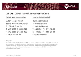 Kontakt

DFKOM – Doktor Faust® Kommunikation GmbH
Firmenzentrale München                                 Büro Köln-Düsseldorf
Eugen-Sänger-Ring 1                                    Humboldtstraße 75
85649 Brunnthal/München                                51379 Leverkusen
E: office@dfkom.de                                     E: koeln@dfkom.de
T: +49 (0)89 6 65 08-120                               T: +49 (0)2171 3 95 87-83
F: +49 (0)89 6 65 08-139                               F: +49 (0)2171 3 95 87-84
I: www.dfkom.de                                        I: www.dfkom.de


© Copyright
Dieses Dokument der DFKOM - Doktor Faust® Kommunikation GmbH ist ausschließlich für den Adressaten bzw. für
den Interessenten/Auftraggeber bestimmt. Es bleibt bis zu einer ausdrücklichen Übertragung von Nutzungsrechten
Eigentum der DFKOM - Doktor Faust® Kommunikation GmbH . Jede Bearbeitung, Verwertung, Vervielfältigung
und/oder gewerbsmäßige Verbreitung des Werkes ist nur mit Einverständnis der DFKOM - Doktor Faust®
Kommunikation GmbH zulässig.




Twitter Einführung | © 09.11.2009                                                                                Seite 31
 