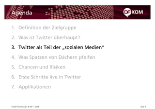 Agenda

1. Definition der Zielgruppe

2. Was ist Twitter überhaupt?

3. Twitter als Teil der „sozialen Medien“

4. Was Spatzen von Dächern pfeifen

5. Chancen und Risiken

6. Erste Schritte live in Twitter

7. Applikationen


Twitter Einführung | © 09.11.2009           Seite 9
 