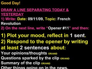 Good Day!  DRAW A LINE SEPARATING TODAY & YESTERDAY 1) Write:   Date:  09/11/09 , Topic:  French Revolution 2) On the next line, write “ Opener #11 ” and then:  1) Plot your mood, reflect in  1 sent . 2) Respond to the opener by writing at least  2 sentences  about : Your opinions/thoughts  OR/AND Questions sparked by the clip  OR/AND Summary of the clip  OR/AND Other things going on in the news. Announcements: None Intro Music: Untitled 