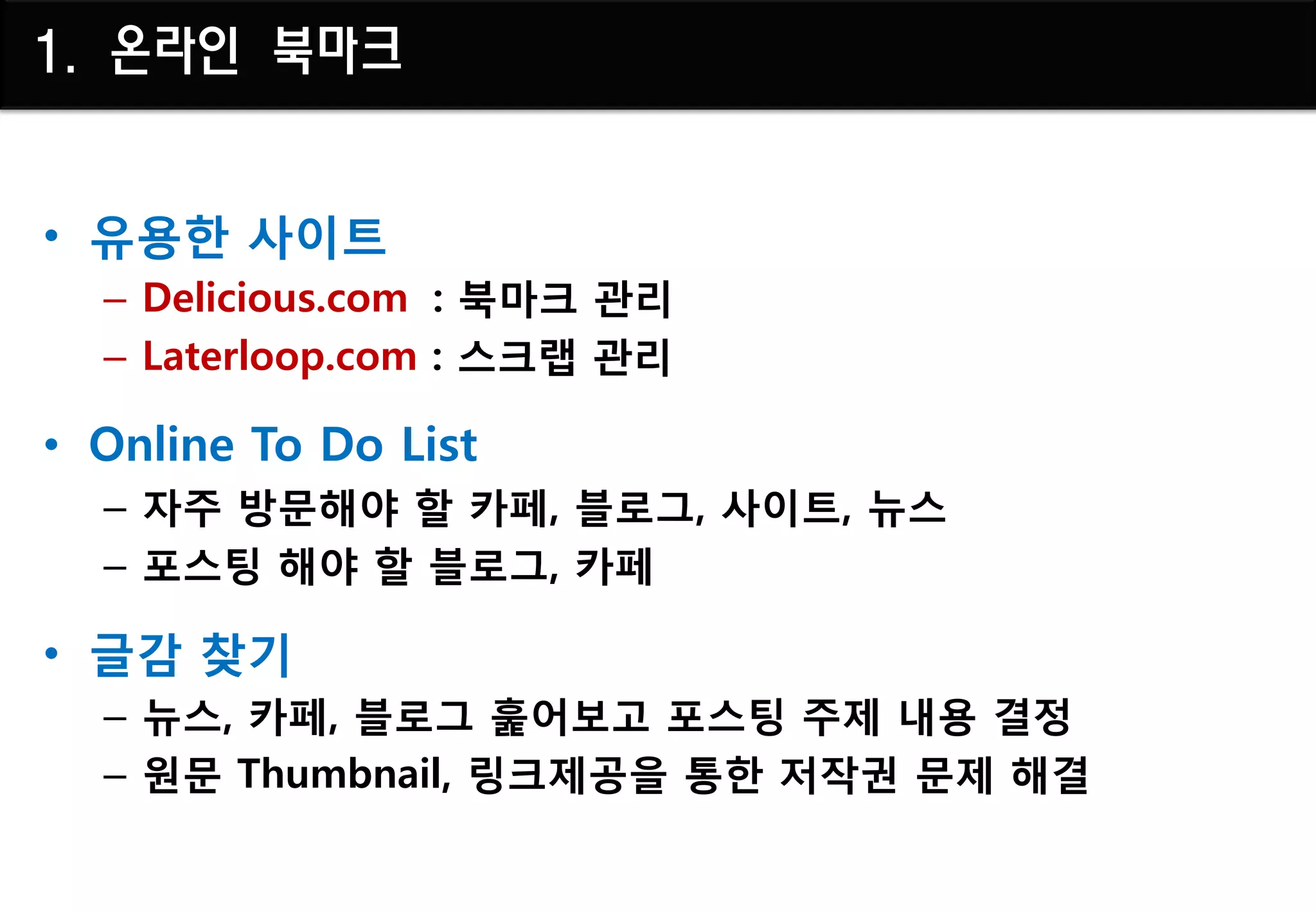 1. 온라인 북마크


• 유용핚 사이트
  – Delicious.com : 북마크 관리
  – Laterloop.com : 스크랩 관리

• Online To Do List
  – 자주 방문해야 핛 카페, 블로그, 사이트, 뉴스
  – 포스팅 해야 핛 블로그, 카페

• 글감 찾기
  – 뉴스, 카페, 블로그 훑어보고 포스팅 주제 내용 결정
  – 원문 Thumbnail, 링크제공을 통핚 저작권 문제 해결
 