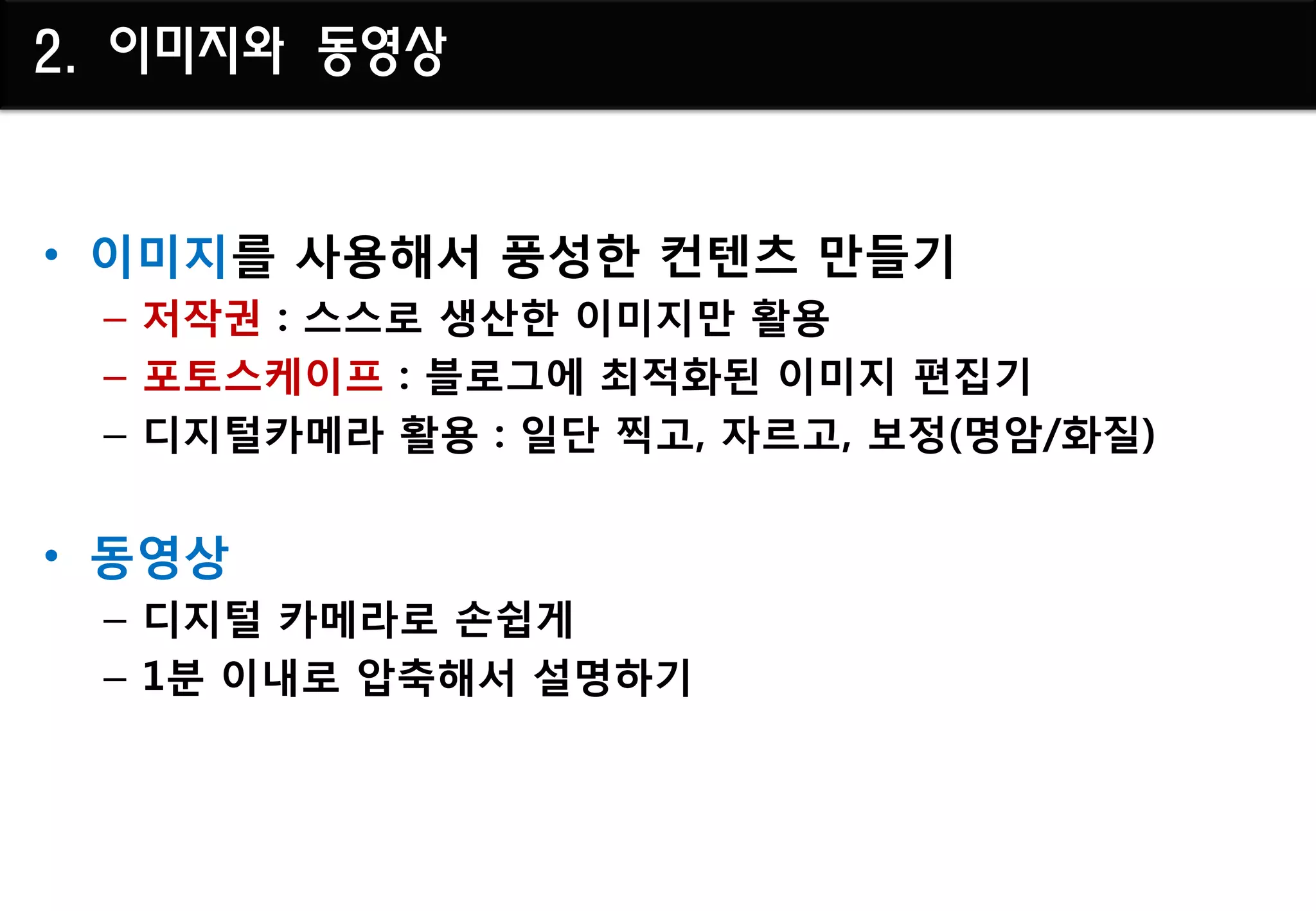 2. 이미지와 동영상


• 이미지를 사용해서 풍성핚 컨텐츠 만들기
 – 저작권 : 스스로 생산핚 이미지만 활용
 – 포토스케이프 : 블로그에 최적화된 이미지 편집기
 – 디지털카메라 활용 : 일단 찍고, 자르고, 보정(명암/화질)


• 동영상
 – 디지털 카메라로 손쉽게
 – 1분 이내로 압축해서 설명하기
 