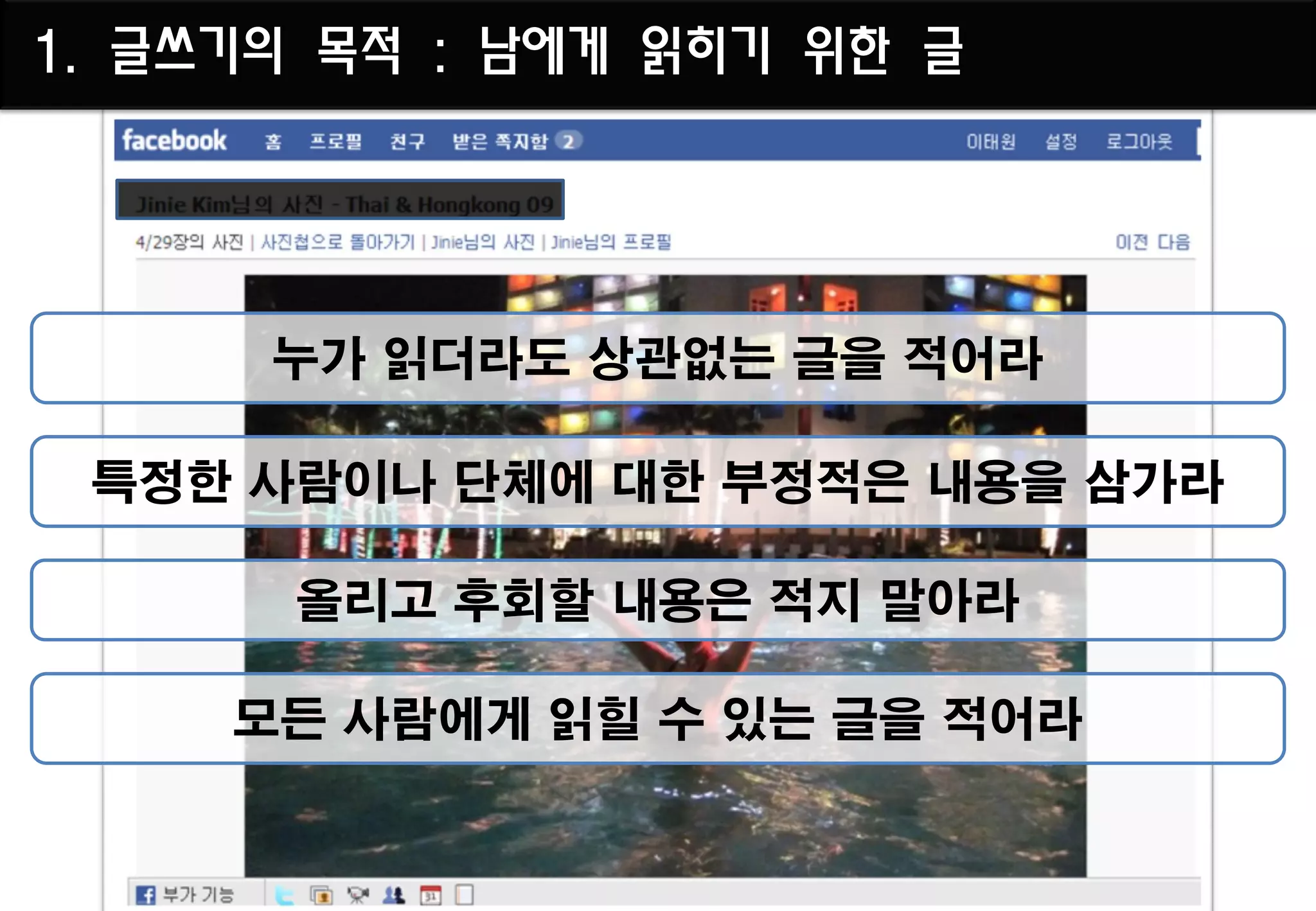 1. 글쓰기의 목적 : 남에게 읽히기 위한 글




      누가 읽더라도 상관없는 글을 적어라

 특정한 사람이나 단체에 대한 부정적은 내용을 삼가라

       올리고 후회할 내용은 적지 말아라

     모든 사람에게 읽힐 수 있는 글을 적어라
 