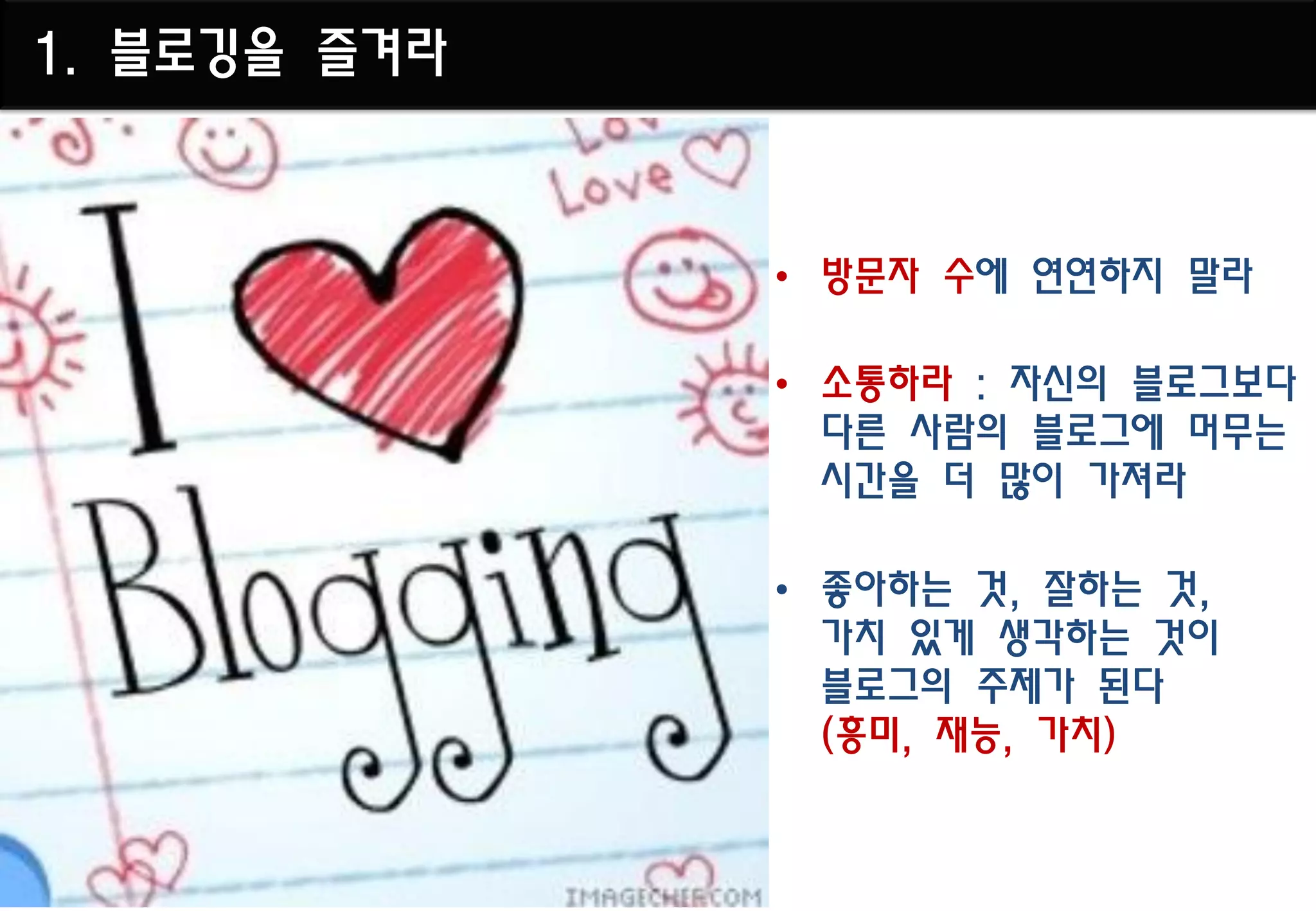 1. 블로깅을 즐겨라



              • 방문자 수에 연연하지 말라

              • 소통하라 : 자신의 블로그보다
                다른 사람의 블로그에 머무는
                시간을 더 많이 가져라

              • 좋아하는 것, 잘하는 것,
                가치 있게 생각하는 것이
                블로그의 주제가 된다
                (흥미, 재능, 가치)
 