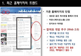 1. 최근 홈페이지의 트렌드

                  • 기존 홈페이지의 단점
                   – 새로운 글은 게시판을 통해서 안내

                   – 커뮤니케이션(소통) 곤란

                   – 유지보수 어려움




                    페이지를 포스트로 작성
                    메뉴는 카테고리로 구성
                    댓글과 트랙백을 통한 소통
                    블로그에 익숙한 사용자에 호감
                    블로그의 개방적인 구조 활용
                     (RSS, 메타블로그 활용…)
 