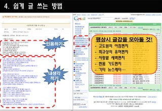 4. 쉽게 글 쓰는 방법



                평상시 글감을 모아둘 것!
         인용하기
                -   고도원의 아침편지
                -   최규상의 유머편지
                -   사랑밭 새벽편지
                -   한몸 기도편지
                -   기타 뉴스레터…
         내생각
         적기
 