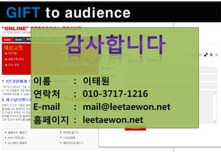 GIFT to audience



   이름     : 이태원
   연락처 Personalbrand.kr
          : 010-3717-1216
   E-mail : mail@leetaewon.net
   홈페이지 : leetaewon.net
 