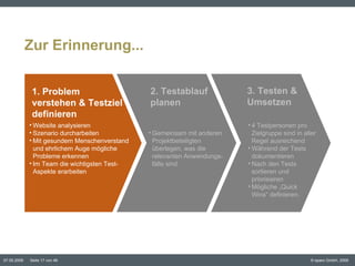 Zur Erinnerung... 4 Testpersonen pro Zielgruppe sind in aller Regel ausreichend Während der Tests dokumentieren Nach den Tests sortieren und priorisieren Mögliche „Quick  Wins“ definieren. Website analysieren Szenario durcharbeiten Mit gesundem Menschenverstand und ehrlichem Auge mögliche Probleme erkennen Im Team die wichtigsten Test-Aspekte erarbeiten 1. Problem  verstehen & Testziel definieren 2. Testablauf planen 3. Testen &  Umsetzen Gemeinsam mit anderen Projektbeteiligten überlegen, was die relevanten Anwendungs- fälle sind 