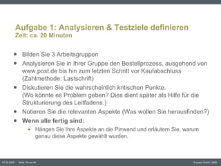 Aufgabe 1: Analysieren & Testziele definieren Zeit: ca. 20 Minuten Bilden Sie 3 Arbeitsgruppen Analysieren Sie in Ihrer Gruppe den Bestellprozess, ausgehend von www.post.de bis hin zum letzten Schritt vor Kaufabschluss (Zahlmethode: Lastschrift) Diskutieren Sie die wahrscheinlich kritischen Punkte.  (Wo könnte es Problem geben? Dies dient später als Hilfe für die Strukturierung des Leitfadens.) Notieren Sie die relevanten Aspekte (Was wollen Sie herausfinden?) Wenn alle fertig sind:  Hängen Sie Ihre Aspekte an die Pinwand und erläutern Sie, warum genau diese Aspekte gewählt wurden. 