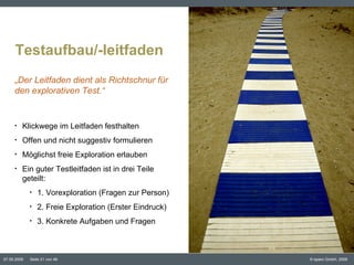 Testaufbau/-leitfaden Inhaltspunkt Klickwege im Leitfaden festhalten Offen und nicht suggestiv formulieren Möglichst freie Exploration erlauben Ein guter Testleitfaden ist in drei Teile geteilt: 1. Vorexploration (Fragen zur Person) 2. Freie Exploration (Erster Eindruck) 3. Konkrete Aufgaben und Fragen „ Der Leitfaden dient als Richtschnur für den explorativen Test.“ ©  www.flickr.com/photos/neverdie/196252361/ 