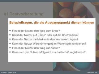 #1 Testvorbereitung Beispielfragen, die als Ausgangspunkt dienen können Findet der Nutzer den Weg zum Shop? Klickt der Nutzer auf „Shop“ oder auf die Briefmarken? Kann der Nutzer die Marken in den Warenkorb legen? Kann der Nutzer Waren(mengen) im Warenkorb korrigieren? Findet der Nutzer den Weg zur Kasse? Kann sich der Nutzer erfolgreich zur Lastschrift registrieren? 