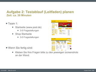 Aufgabe 2: Testablauf (Leitfaden) planen Zeit: ca. 30 Minuten Team 1:  Startseite (www.post.de) 3-5 Fragestellungen Shop Startseite 3-5 Fragestellungen Wenn Sie fertig sind:  Kleben Sie Ihre Fragen bitte zu den jeweiligen Screenshots  an der Wand.  