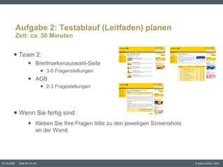 Aufgabe 2: Testablauf (Leitfaden) planen Zeit: ca. 30 Minuten Team 2:  Briefmarkenauswahl-Seite 3-5 Fragenstellungen AGB 2-3 Fragestellungen Wenn Sie fertig sind:  Kleben Sie Ihre Fragen bitte zu den jeweiligen Screenshots  an der Wand.  