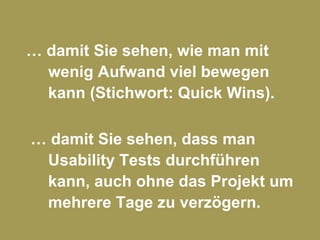 …  damit Sie sehen, wie man mit wenig Aufwand viel bewegen kann (Stichwort: Quick Wins).  …  damit Sie sehen, dass man Usability Tests durchführen kann, auch ohne das Projekt um mehrere Tage zu verzögern. 