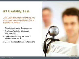 #3 Usability Test Inhaltspunkt Einzelinterviews der Testpersonen Erfahrene Testleiter führen das Interview durch Direkte Beobachtung der Tests in einem zweiten Raum Videodokumentation der Testsessions „ Der Leitfaden gibt die Richtung vor, muss aber genug Spielraum für frei Exploration lassen.“ © eparo GmbH 