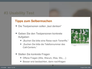 #3 Usability Test Tipps zum Selbermachen Die Testpersonen sollen „laut denken“ Geben Sie den Testpersonen konkrete Aufgaben „ Buchen Sie bitte eine Reise nach Teneriffa.“ „ Suchen Sie bitte die Telefonnummer des  Call-Centers.“ Stellen Sie konkrete Fragen Offene Fragen (Wie, Warum, Was, Wo,…) Besser erst beobachten, dann nachfragen © ttp://www.flickr.com/photos/pinkmoose/93825403/sizes/o/ 